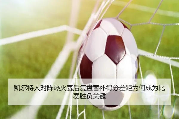 凯尔特人对阵热火赛后复盘替补得分差距为何成为比赛胜负关键
