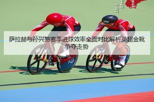 萨拉赫与孙兴慜赛季进球效率全面对比解析英超金靴争夺走势