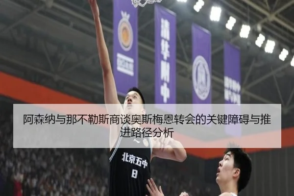 阿森纳与那不勒斯商谈奥斯梅恩转会的关键障碍与推进路径分析