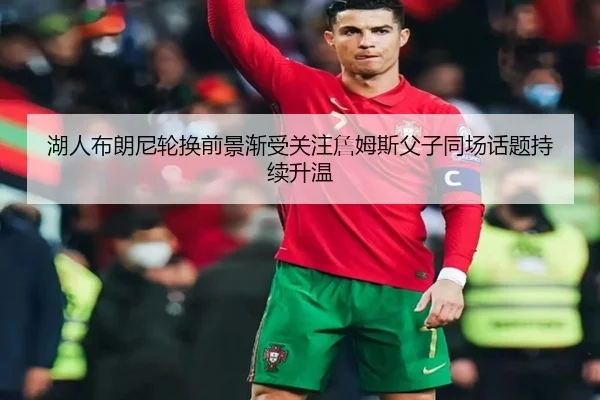 湖人布朗尼轮换前景渐受关注詹姆斯父子同场话题持续升温