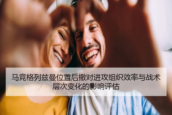 马竞格列兹曼位置后撤对进攻组织效率与战术层次变化的影响评估