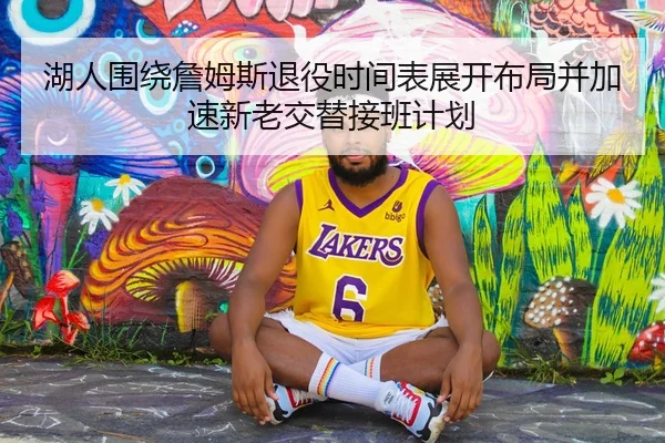 湖人围绕詹姆斯退役时间表展开布局并加速新老交替接班计划