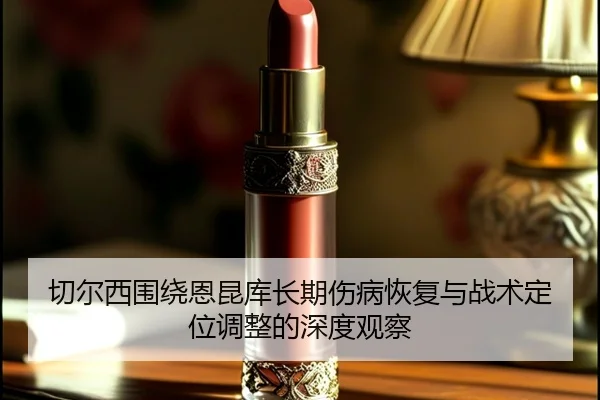 切尔西围绕恩昆库长期伤病恢复与战术定位调整的深度观察