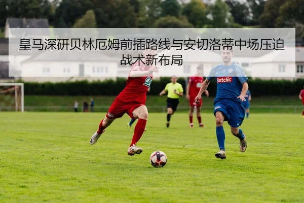 皇马深研贝林厄姆前插路线与安切洛蒂中场压迫战术新布局